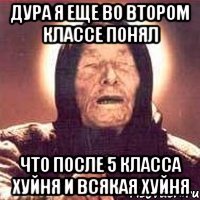 дура я еще во втором классе понял что после 5 класса хуйня и всякая хуйня