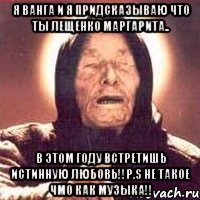 я ванга и я придсказываю что ты лещенко маргарита.. в этом году встретишь истинную любовь!!P.S не такое чмо как музыка!!