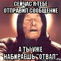 сейчас я тебе отправил сообщение а ты уже набираешь "отвал"