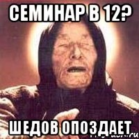 семинар в 12? шедов опоздает