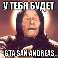 у тебя будет GTA San Andreas