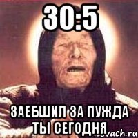 30:5 заебшил за пужда ты сегодня