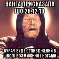 ванга присказала шо 26.12.13 курач буде отпизджений в школі возмиожно і ногами