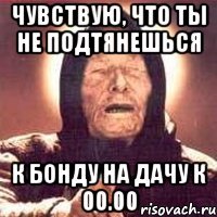 чувствую, что ты не подтянешься к бонду на дачу к 00.00