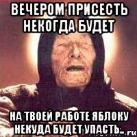 вечером присесть некогда будет на твоей работе яблоку некуда будет упасть..