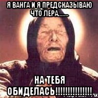 Я ванга и я предсказываю что лера....... на тебя обиделась!!!!!!!!!!!!!!!