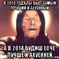 в 2013 году ты был самый лучший и ахуенный а в 2014 будиш есчё лучше и ахуенней