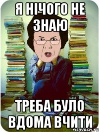 я нічого не знаю треба було вдома вчити