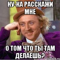 ну-ка расскажи мне о том что ты там делаешь?