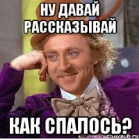 ну давай рассказывай как спалось?