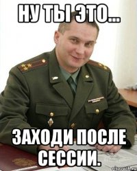 Ну ты это... Заходи после сессии.