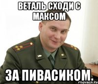 Веталь сходи с Максом За пивасиком.