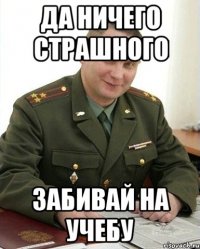 да ничего страшного забивай на учебу