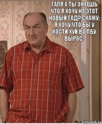 Галя а ты знаешь что я хочу на этот новый год? Скажу: Я хочу что бы у Кости хуй во лбу вырос!