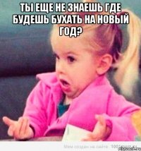 ты еще не знаешь где будешь бухать на новый год? 