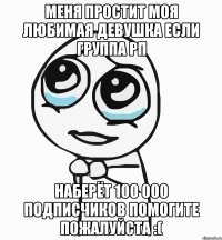 Меня простит моя любимая девушка если группа РП наберёт 100 000 подписчиков помогите пожалуйста :(