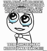 Толик, милый, дай мне денежек, купи мне платьешко, туфелько и цветочко много..много.. свози меня в ГОА))) замечательный! Твоя единственная и неповторимая Танюся))))