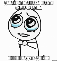 Давайте побажаєм щастя тим вчителям які не кладуть двійки