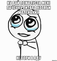 ну дай пожалуста мені пачечку питард хотяби маленьких НІ, ГОРИ в АДУ