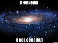 ЛЮБИМАЯ Я ВСЕ ОСОЗНАЛ