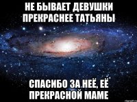 НЕ БЫВАЕТ ДЕВУШКИ ПРЕКРАСНЕЕ ТАТЬЯНЫ СПАСИБО ЗА НЕЁ, ЕЁ ПРЕКРАСНОЙ МАМЕ