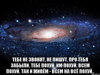  тебе не звонят, не пишут. про тебя забыли. тебе похуй. им похуй. всем похуй. так и живём - всем на всё похуй..