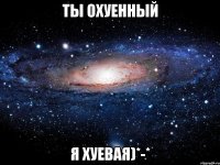 ты охуенный я хуевая)*-*