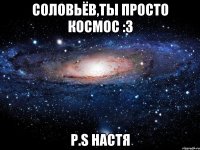 Соловьёв,ты просто космос :3 P.S Настя