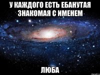 у каждого есть ебанутая знакомая с именем ЛЮБА