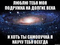 люблю тебя моя подружка на долгие века и хоть ты самооучка я научу тебя всегда