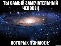 Ты самый замечательный человек которых я знаю))):*