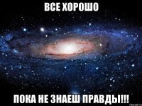 Все хорошо пока не знаеш правды!!!