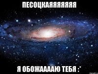 Песоцкаяяяяяяя я обожааааю тебя :*