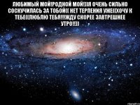 Любимый мой!Родной мой!))Я очень сильно соскучилась за тобой(( нет терпения уже((хочу к тебе((люблю тебя!!!жду скорее завтрешнее утро!!)) 