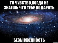 то чувство,когда не знаешь что тебе подарить безысходность