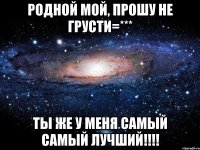 Родной мой, прошу не грусти=*** Ты же у меня самый самый лучший!!!!