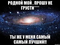 Родной мой , прошу не грусти**** Ты же у меня самый самый лучший!!