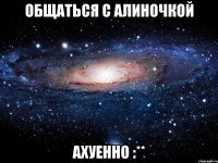 Общаться с Алиночкой Ахуенно :**