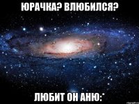 Юрачка? Влюбился? любит он Аню:*