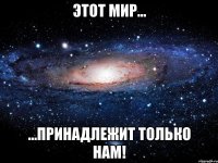 Этот мир... ...принадлежит только нам!