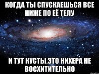 Когда ты спускаешься все ниже по её телу и тут кусты,это нихера не восхитительно