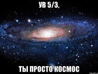 Ув 5/3, ты просто космос