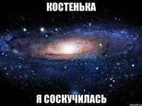 Костенька я соскучилась