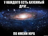 У КАЖДОГО ЕСТЬ АХУЕННЫЙ ДРУГ.... ПО ИМЕНИ ЮРА