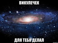 Викулечек Для тебя делал