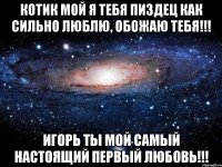 Котик мой я тебя пиздец как сильно люблю, обожаю тебя!!! Игорь ты мой самый настоящий первый ЛЮБОВЬ!!!