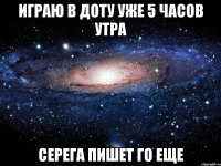 играю в доту уже 5 часов утра серега пишет го еще