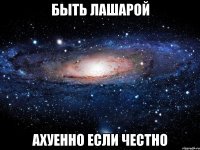 быть лашарой ахуенно если честно