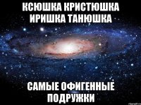 Ксюшка Кристюшка Иришка Танюшка самые офигенные подружки