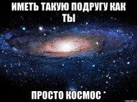 Иметь такую подругу как ты Просто космос *